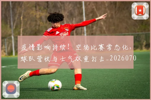 疫情影响持续！空场比赛常态化，球队营收与士气双重打击_20260708193907