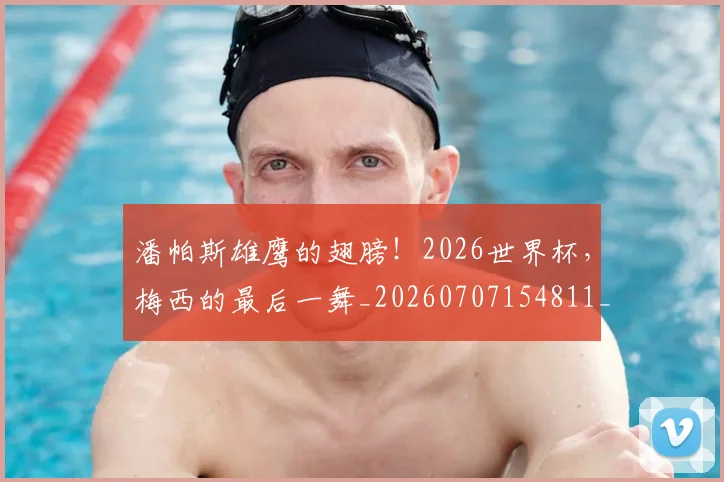 潘帕斯雄鹰的翅膀！2026世界杯，梅西的最后一舞_20260707154811_20260802153026